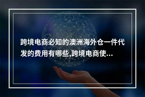 跨境电商必知的澳洲海外仓一件代发的费用有哪些,跨境电商使用海外仓的原因有哪些