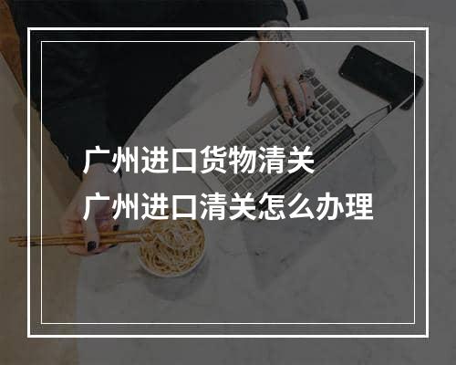 广州进口货物清关  广州进口清关怎么办理