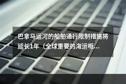 巴拿马运河的船舶通行限制措施将延长1年（全球重要的海运枢纽之一）