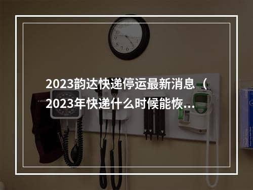 2023韵达快递停运最新消息（2023年快递什么时候能恢复正常）