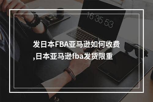 发日本FBA亚马逊如何收费,日本亚马逊fba发货限重