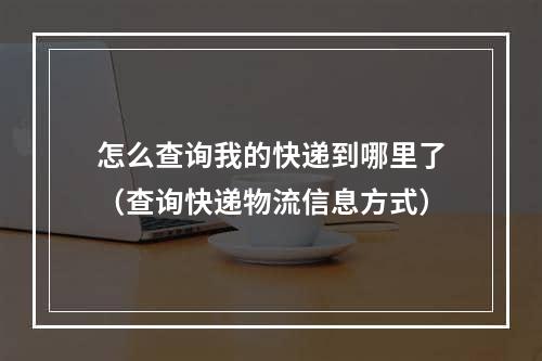 怎么查询我的快递到哪里了（查询快递物流信息方式）