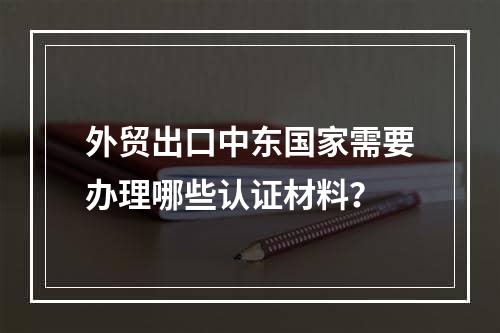 外贸出口中东国家需要办理哪些认证材料？