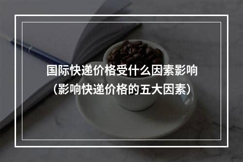 国际快递价格受什么因素影响（影响快递价格的五大因素）