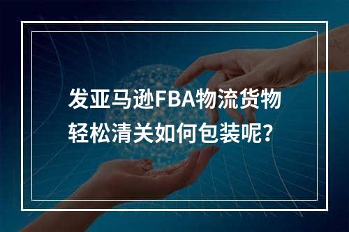 发亚马逊FBA物流货物轻松清关如何包装呢？