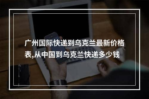 广州国际快递到乌克兰最新价格表,从中国到乌克兰快递多少钱