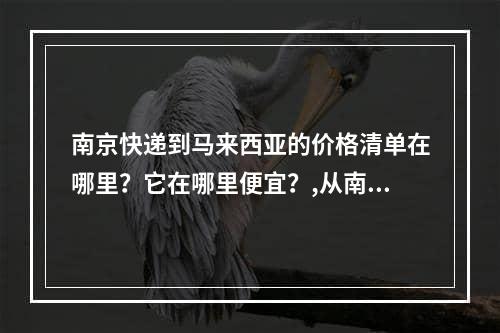 南京快递到马来西亚的价格清单在哪里？它在哪里便宜？,从南京快递寄到马来西亚邮费价格表哪里查？在哪寄便宜？