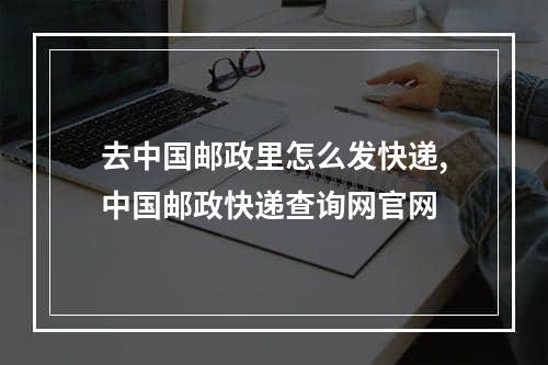 去中国邮政里怎么发快递,中国邮政快递查询网官网