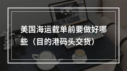 美国海运截单前要做好哪些（目的港码头交货）