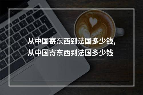 从中国寄东西到法国多少钱,从中国寄东西到法国多少钱