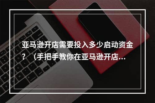 亚马逊开店需要投入多少启动资金？（手把手教你在亚马逊开店）