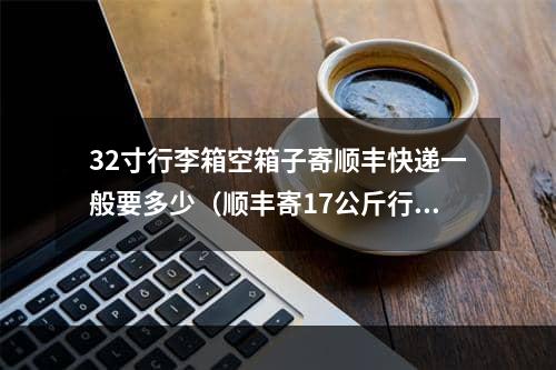 32寸行李箱空箱子寄顺丰快递一般要多少（顺丰寄17公斤行李箱需要多少钱）