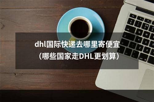 dhl国际快递去哪里寄便宜（哪些国家走DHL更划算）