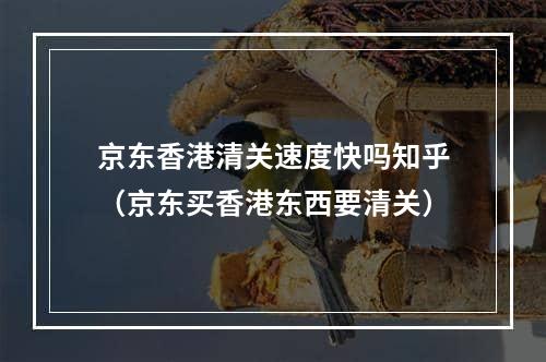 京东香港清关速度快吗知乎（京东买香港东西要清关）