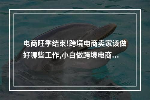 电商旺季结束!跨境电商卖家该做好哪些工作,小白做跨境电商第一步该做什么