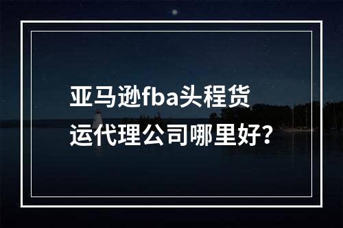 亚马逊fba头程货运代理公司哪里好？