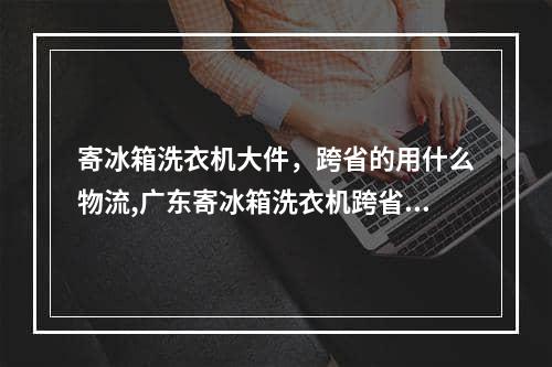 寄冰箱洗衣机大件，跨省的用什么物流,广东寄冰箱洗衣机跨省用什么物流