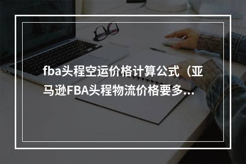 fba头程空运价格计算公式（亚马逊FBA头程物流价格要多少）