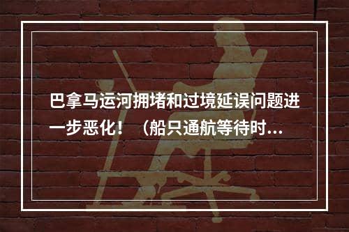 巴拿马运河拥堵和过境延误问题进一步恶化！（船只通航等待时间达到21天）