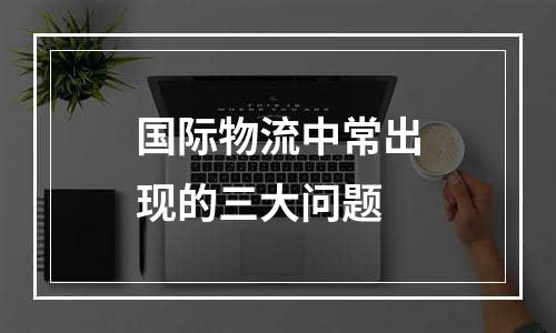 国际物流中常出现的三大问题