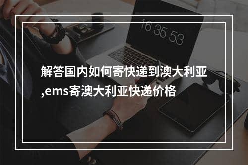 解答国内如何寄快递到澳大利亚,ems寄澳大利亚快递价格