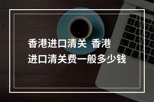 香港进口清关  香港进口清关费一般多少钱