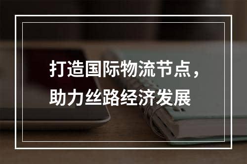 打造国际物流节点，助力丝路经济发展