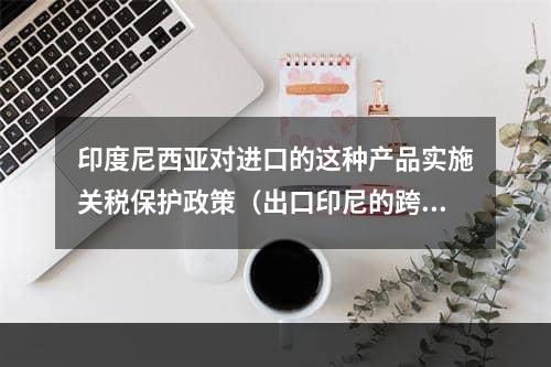 印度尼西亚对进口的这种产品实施关税保护政策（出口印尼的跨境电商卖家请注意）