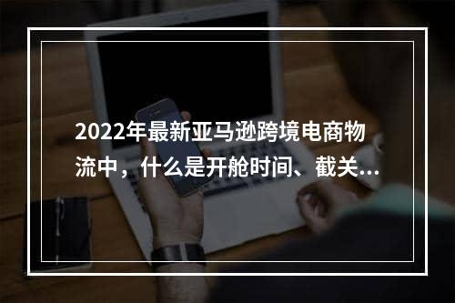 2022年最新亚马逊跨境电商物流中，什么是开舱时间、截关时间和截放行条时间？