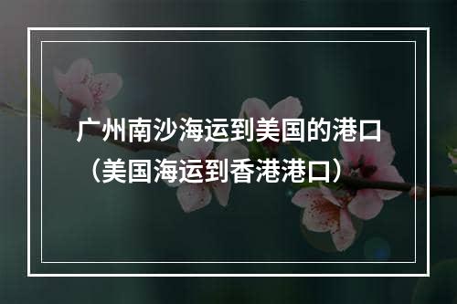 广州南沙海运到美国的港口（美国海运到香港港口）