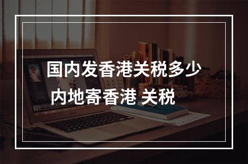 国内发香港关税多少 内地寄香港 关税