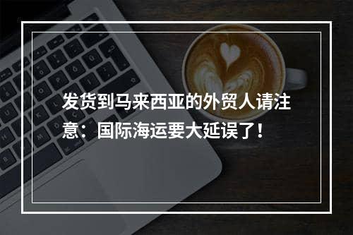 发货到马来西亚的外贸人请注意：国际海运要大延误了！