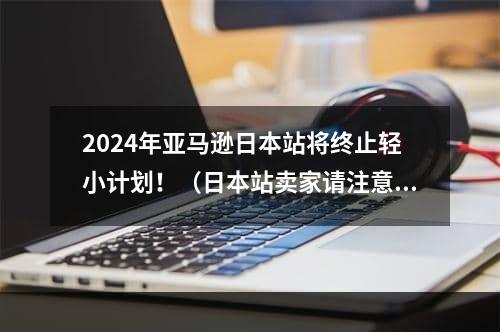 2024年亚马逊日本站将终止轻小计划！（日本站卖家请注意）