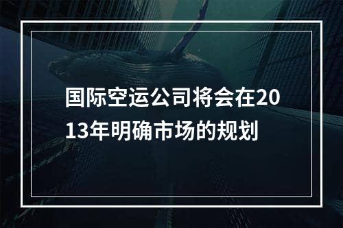 国际空运公司将会在2013年明确市场的规划