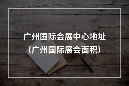 广州国际会展中心地址（广州国际展会面积）