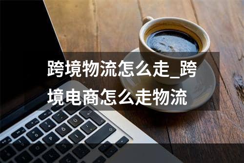 跨境物流怎么走_跨境电商怎么走物流