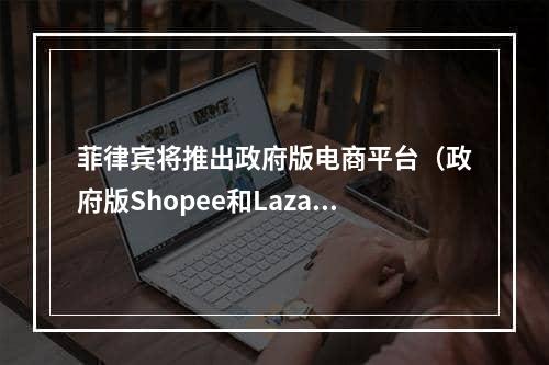 菲律宾将推出政府版电商平台（政府版Shopee和Lazada的电商平台即将诞生）