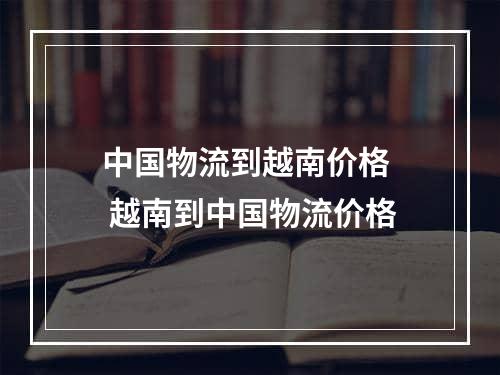 中国物流到越南价格  越南到中国物流价格