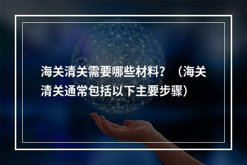 海关清关需要哪些材料？（海关清关通常包括以下主要步骤）