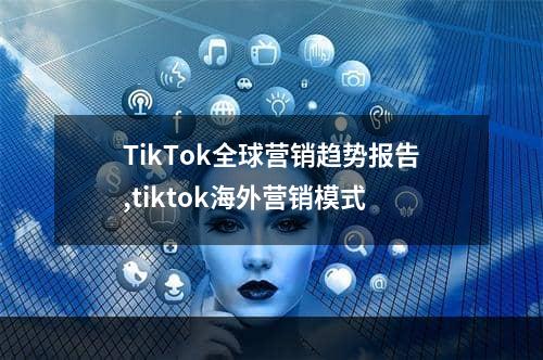 TikTok全球营销趋势报告,tiktok海外营销模式