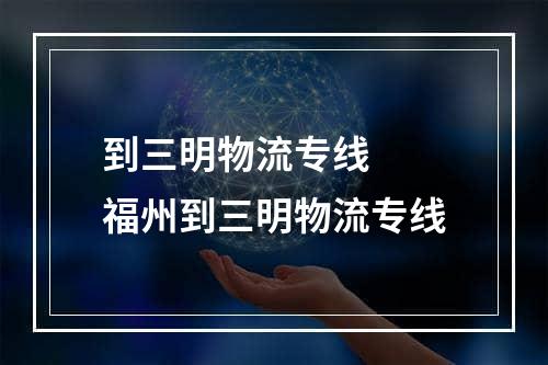 到三明物流专线  福州到三明物流专线