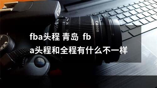 fba头程 青岛  fba头程和全程有什么不一样