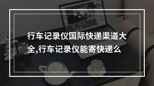 行车记录仪国际快递渠道大全,行车记录仪能寄快递么