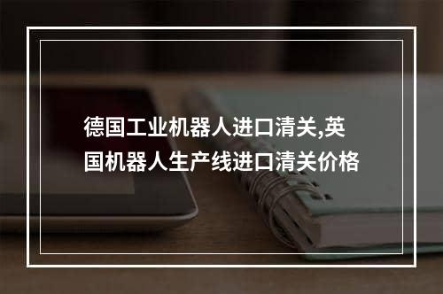 德国工业机器人进口清关,英国机器人生产线进口清关价格