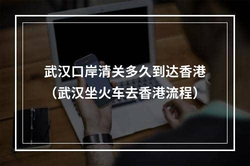 武汉口岸清关多久到达香港（武汉坐火车去香港流程）