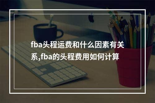 fba头程运费和什么因素有关系,fba的头程费用如何计算