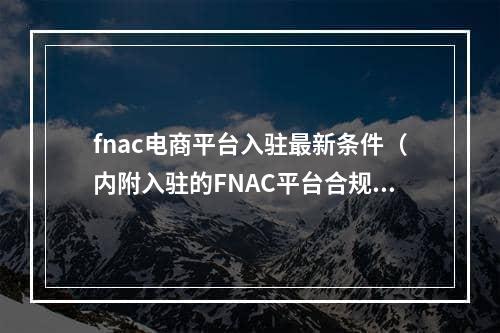 fnac电商平台入驻最新条件（内附入驻的FNAC平台合规流程的关键步骤）