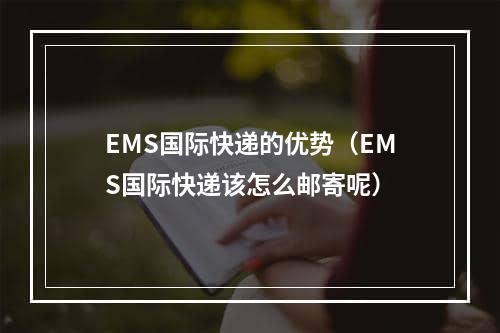 EMS国际快递的优势（EMS国际快递该怎么邮寄呢）