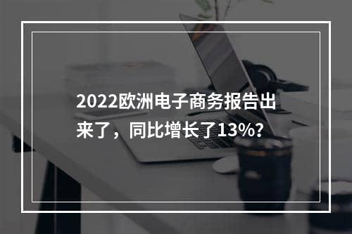 2022欧洲电子商务报告出来了，同比增长了13%？