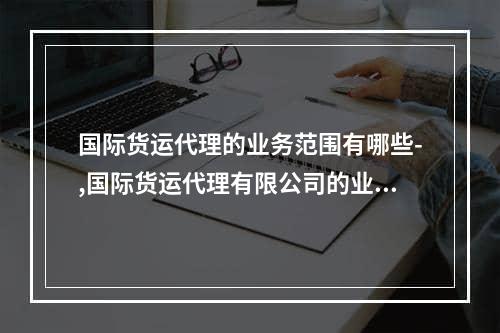 国际货运代理的业务范围有哪些-,国际货运代理有限公司的业务范围